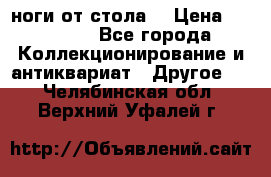 ноги от стола. › Цена ­ 12 000 - Все города Коллекционирование и антиквариат » Другое   . Челябинская обл.,Верхний Уфалей г.